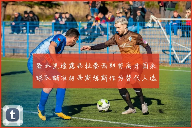 隆加里透露弗拉泰西即将离开国米球队瞄准柯蒂斯琼斯作为替代人选