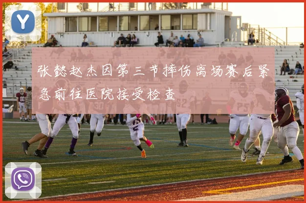 张懿赵杰因第三节摔伤离场赛后紧急前往医院接受检查