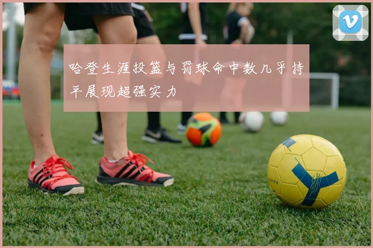 哈登生涯投篮与罚球命中数几乎持平展现超强实力