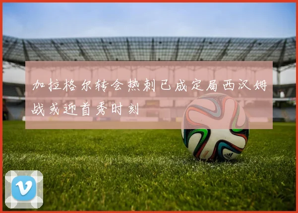 加拉格尔转会热刺已成定局西汉姆战或迎首秀时刻