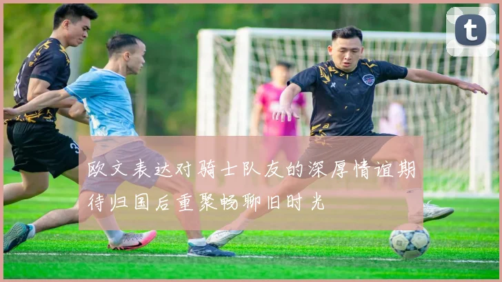 欧文表达对骑士队友的深厚情谊期待归国后重聚畅聊旧时光