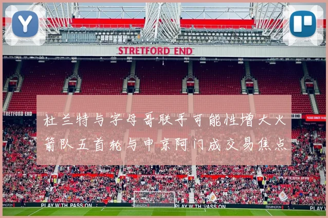 杜兰特与字母哥联手可能性增大火箭队五首轮与申京阿门成交易焦点