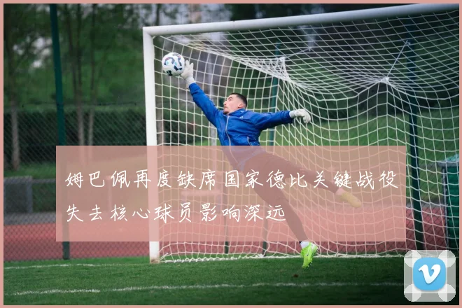 姆巴佩再度缺席国家德比关键战役失去核心球员影响深远