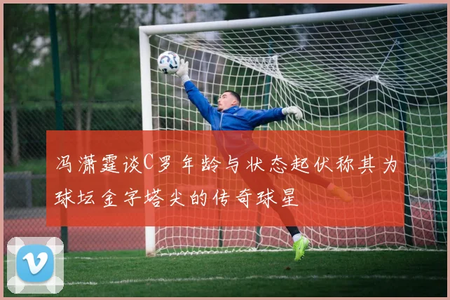 冯潇霆谈C罗年龄与状态起伏称其为球坛金字塔尖的传奇球星