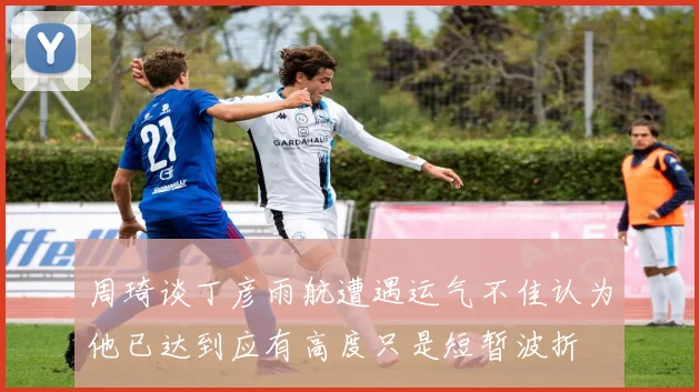 周琦谈丁彦雨航遭遇运气不佳认为他已达到应有高度只是短暂波折
