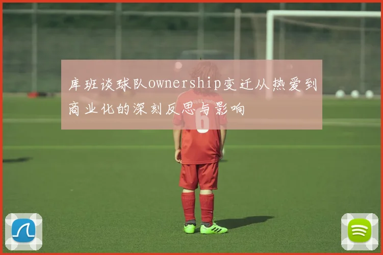 库班谈球队ownership变迁从热爱到商业化的深刻反思与影响
