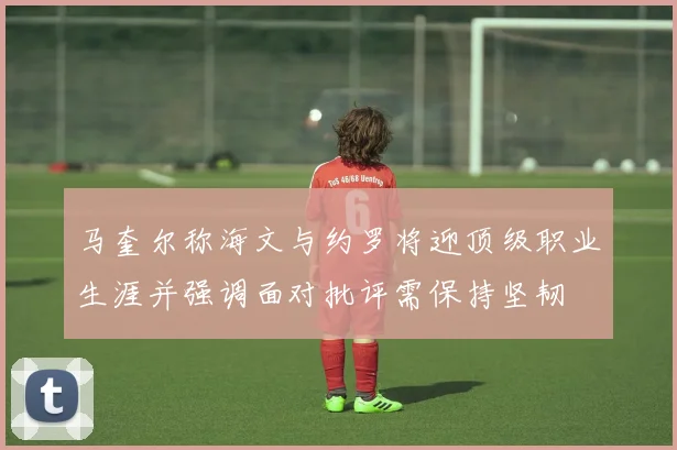 马奎尔称海文与约罗将迎顶级职业生涯并强调面对批评需保持坚韧