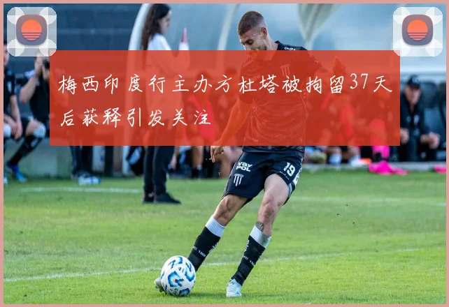 梅西印度行主办方杜塔被拘留37天后获释引发关注