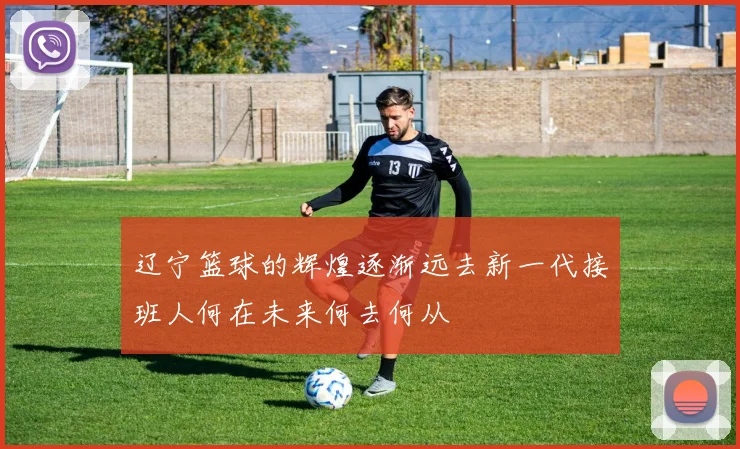 辽宁篮球的辉煌逐渐远去新一代接班人何在未来何去何从