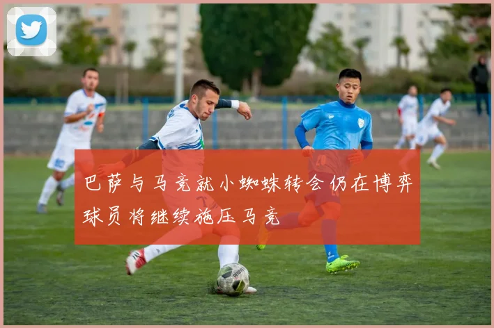 巴萨与马竞就小蜘蛛转会仍在博弈球员将继续施压马竞