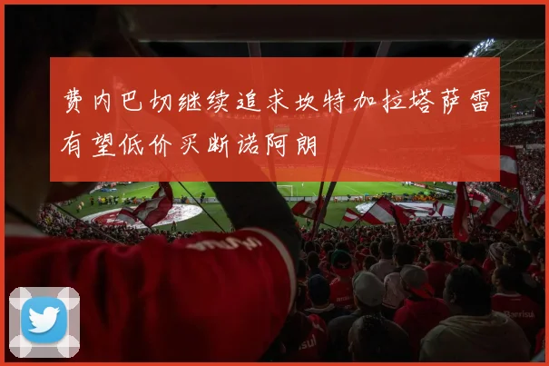 费内巴切继续追求坎特加拉塔萨雷有望低价买断诺阿朗