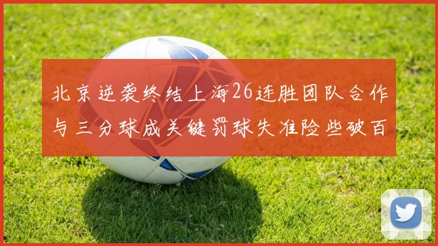 北京逆袭终结上海26连胜团队合作与三分球成关键罚球失准险些破百