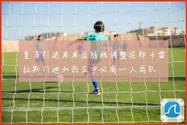 皇马引进库库后防线调整在即卡雷拉斯门迪加西亚中必有一人离队
