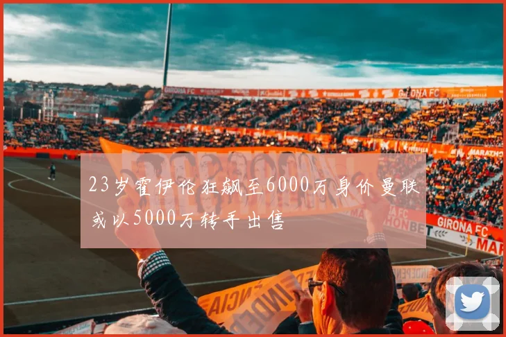 23岁霍伊伦狂飙至6000万身价曼联或以5000万转手出售