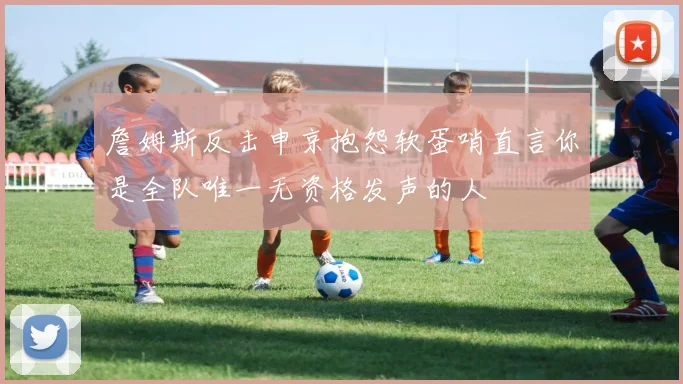 詹姆斯反击申京抱怨软蛋哨直言你是全队唯一无资格发声的人