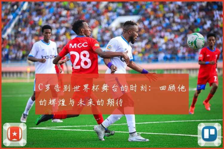 C罗告别世界杯舞台的时刻：回顾他的辉煌与未来的期待