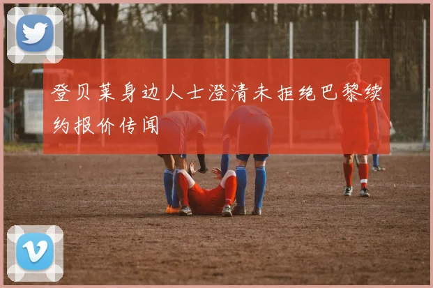 登贝莱身边人士澄清未拒绝巴黎续约报价传闻