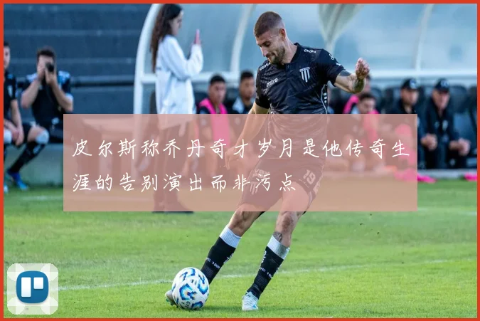 皮尔斯称乔丹奇才岁月是他传奇生涯的告别演出而非污点