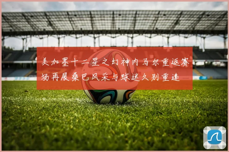 美加墨十二星之幻神内马尔重返赛场再展桑巴风采与球迷久别重逢