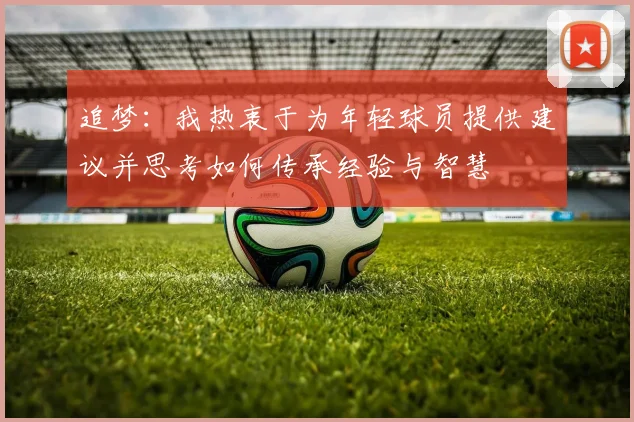 追梦：我热衷于为年轻球员提供建议并思考如何传承经验与智慧