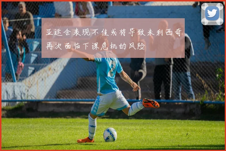 亚运会表现不佳或将导致米利西奇再次面临下课危机的风险