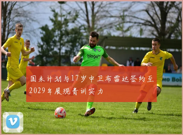 国米计划与17岁中卫布雷达签约至2029年展现青训实力