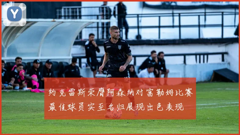 约克雷斯荣膺阿森纳对富勒姆比赛最佳球员实至名归展现出色表现